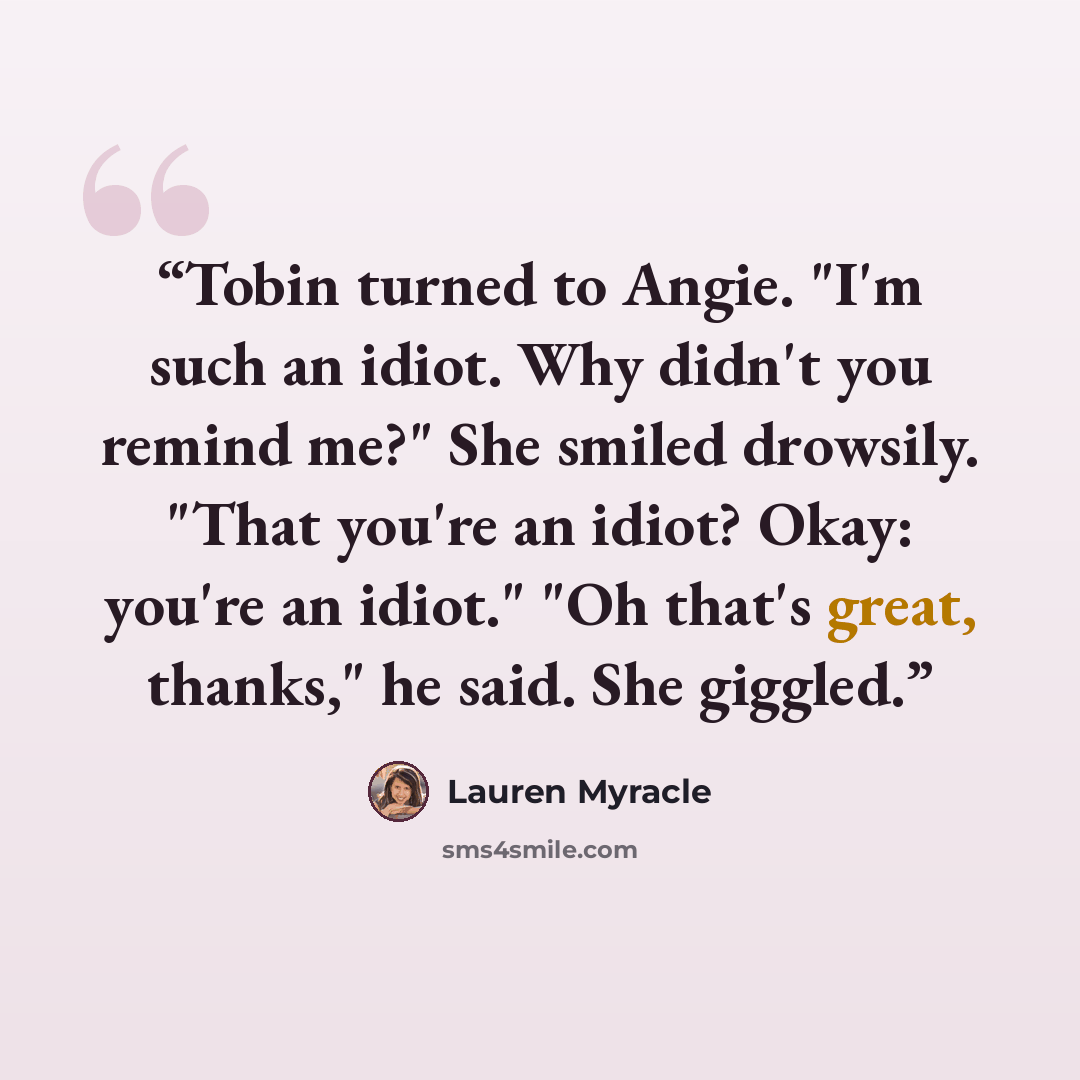 “Tobin turned to Angie. "I'm such an idiot. Why didn't you remind me?" She smiled drowsily. "That you're an idiot? Okay: you're an idiot." "Oh that's great, thanks," he said. She giggled.” quote by Lauren Myracle