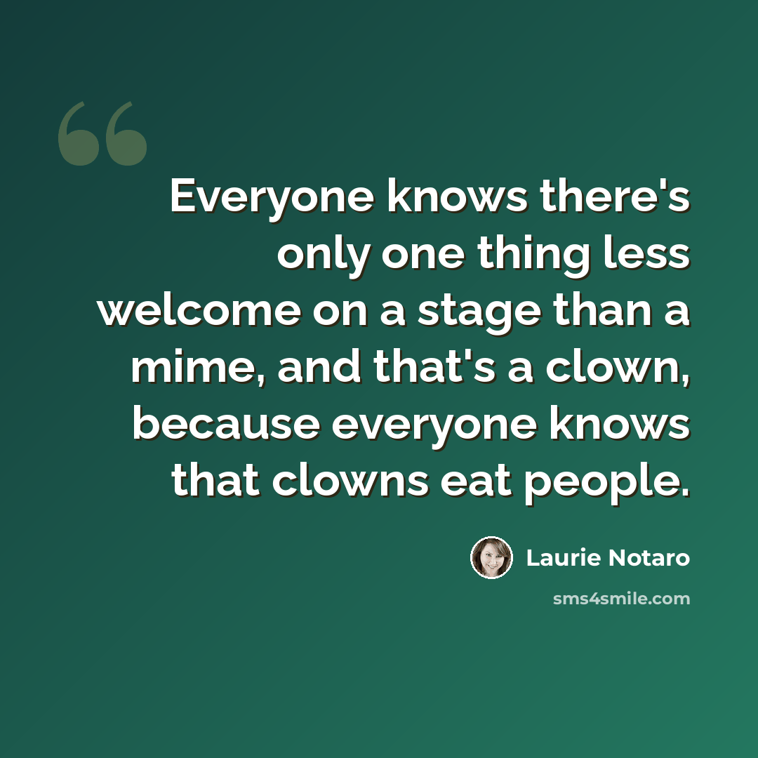 “Everyone knows there's only one thing less welcome on a stage than a mime, and that's a clown, because everyone knows that clowns eat people.” quote by Laurie Notaro