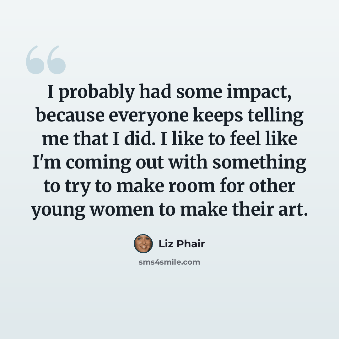 “I probably had some impact, because everyone keeps telling me that I did. I like to feel like I'm coming out with something to try to make room for other young women to make their art.” quote by Liz Phair