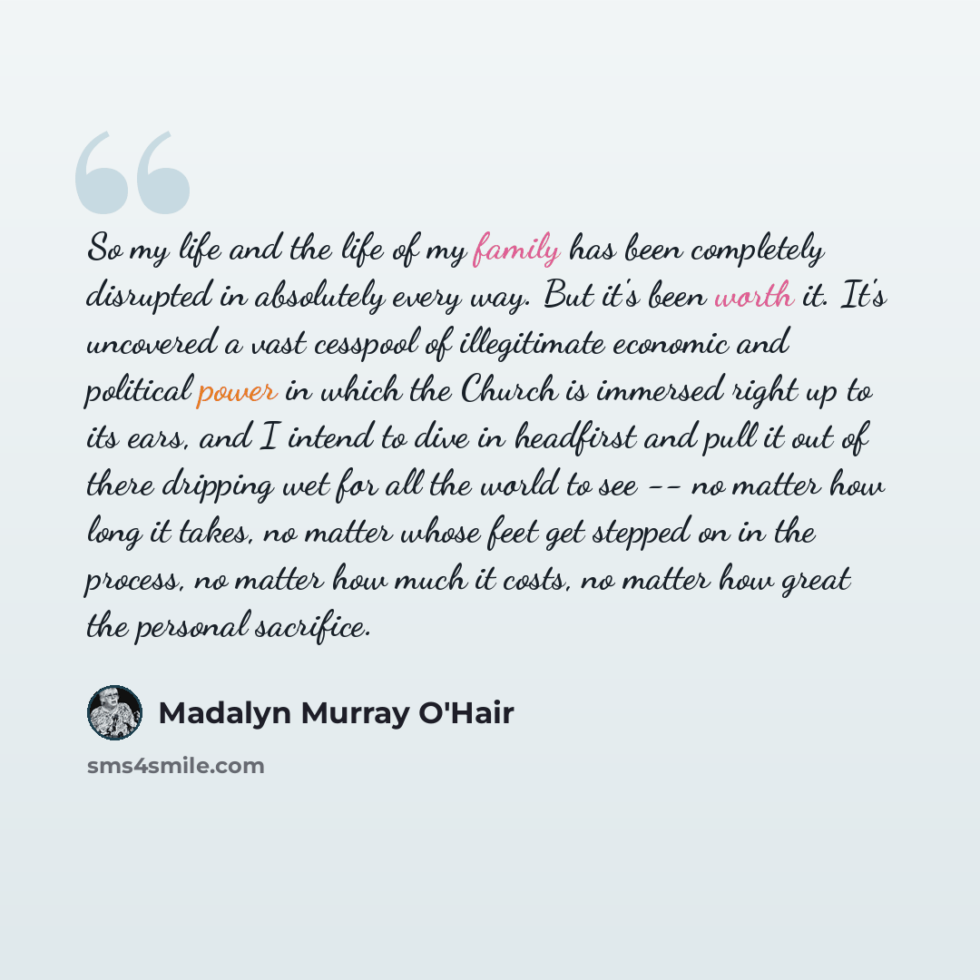 “So my life and the life of my family has been completely disrupted in absolutely every way. But it's been worth it. It's uncovered a vast cesspool of illegitimate economic and political power in which the Church is immersed right up to its ears, and I intend to dive in headfirst and pull it out of…” quote by Madalyn Murray O'Hair
