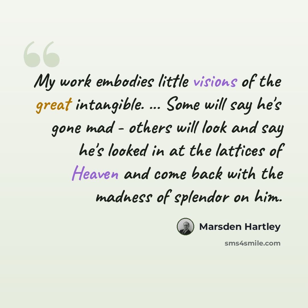 “My work embodies little visions of the great intangible. ... Some will say he's gone mad - others will look and say he's looked in at the lattices of Heaven and come back with the madness of splendor on him.” quote by Marsden Hartley