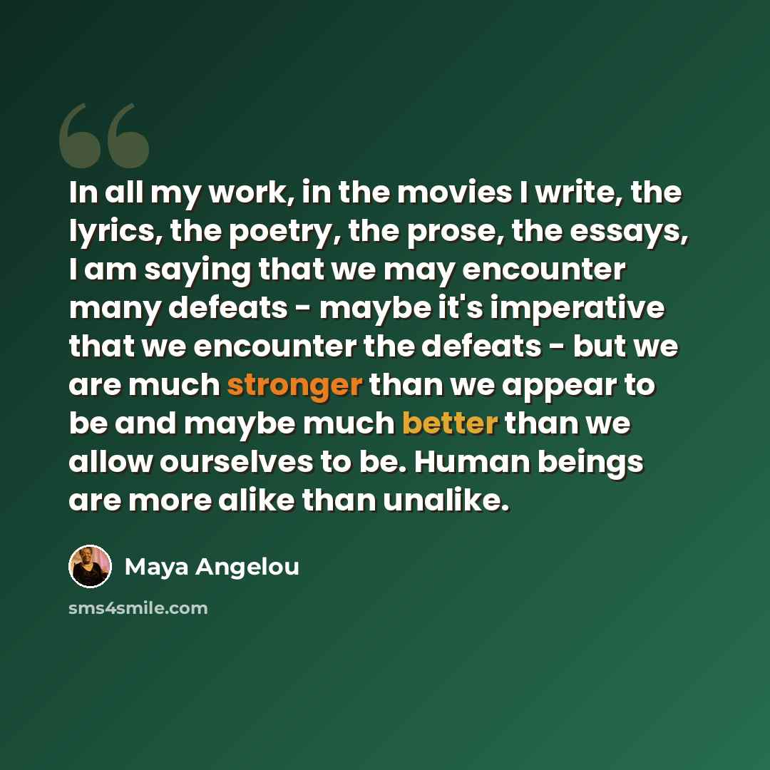 “In all my work, in the movies I write, the lyrics, the poetry, the prose, the essays, I am saying that we may encounter many defeats - maybe it's imperative that we encounter the defeats - but we are much stronger than we appear to be and maybe much better than we allow ourselves to be. Human…” quote by Maya Angelou