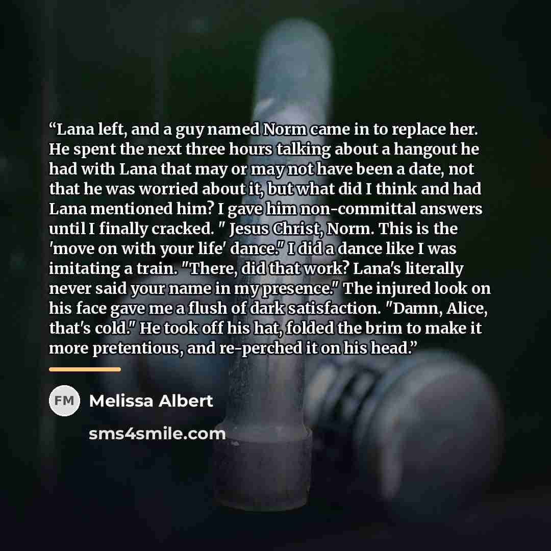 “Lana left, and a guy named Norm came in to replace her. He spent the next three hours talking about a hangout he had with Lana that may or may not have been a date, not that he was worried about it, but what did I think and had Lana mentioned him? I gave him non-committal answers until I finally…” quote by Melissa Albert