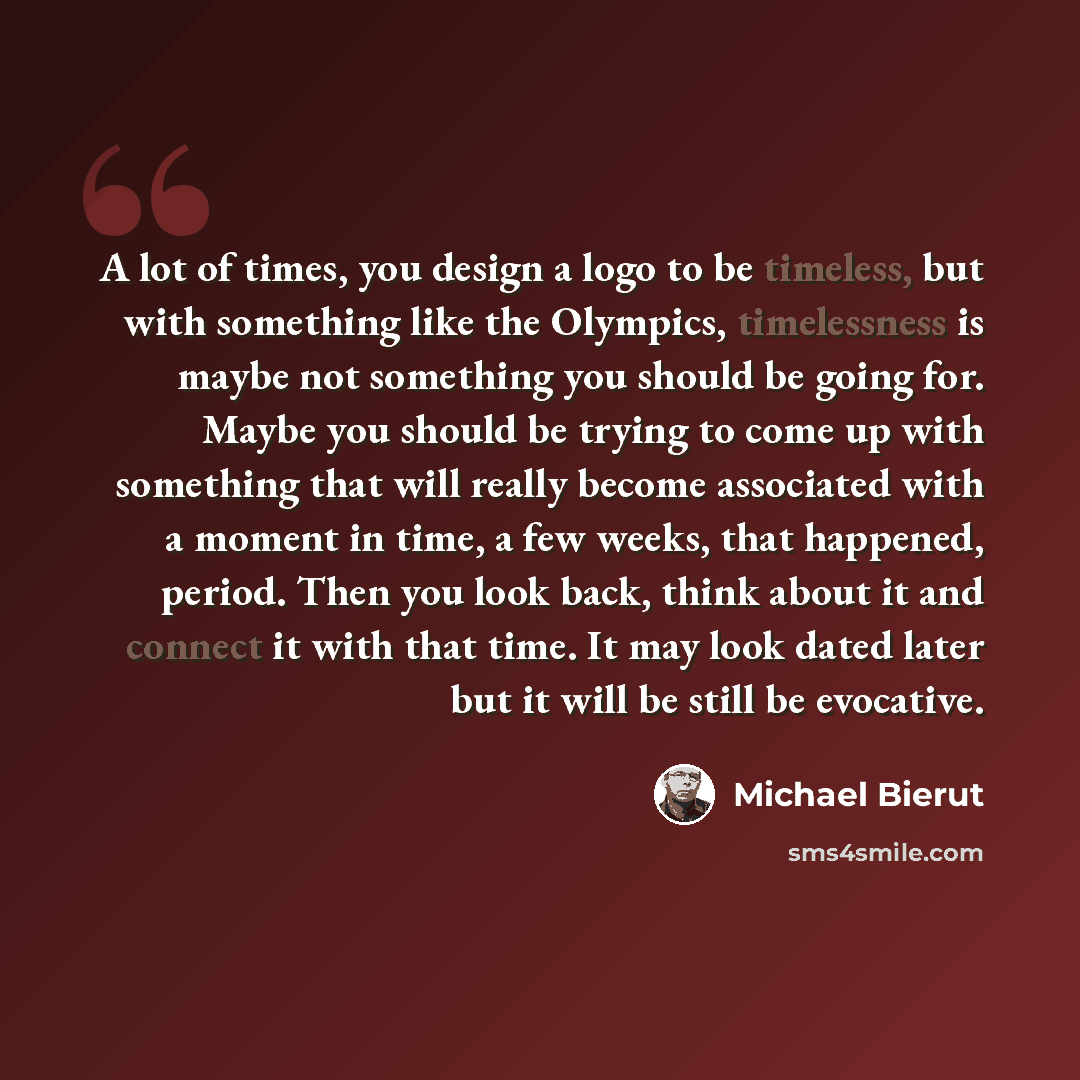 “A lot of times, you design a logo to be timeless, but with something like the Olympics, timelessness is maybe not something you should be going for. Maybe you should be trying to come up with something that will really become associated with a moment in time, a few weeks, that happened, period…” quote by Michael Bierut