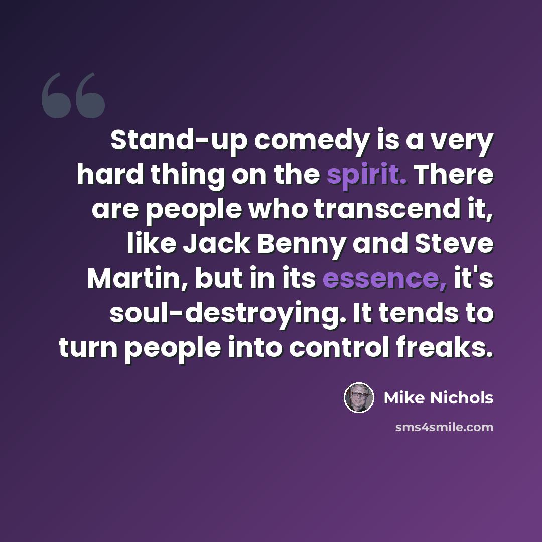 “Stand-up comedy is a very hard thing on the spirit. There are people who transcend it, like Jack Benny and Steve Martin, but in its essence, it's soul-destroying. It tends to turn people into control freaks.” quote by Mike Nichols