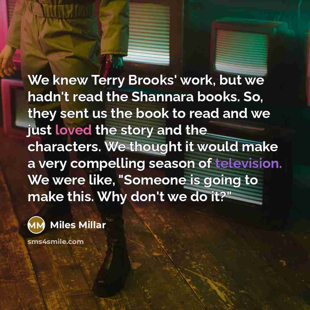 “We knew Terry Brooks' work, but we hadn't read the Shannara books. So, they sent us the book to read and we just loved the story and the characters. We thought it would make a very compelling season of television. We were like, "Someone is going to make this. Why don't we do it?"” quote by Miles Millar