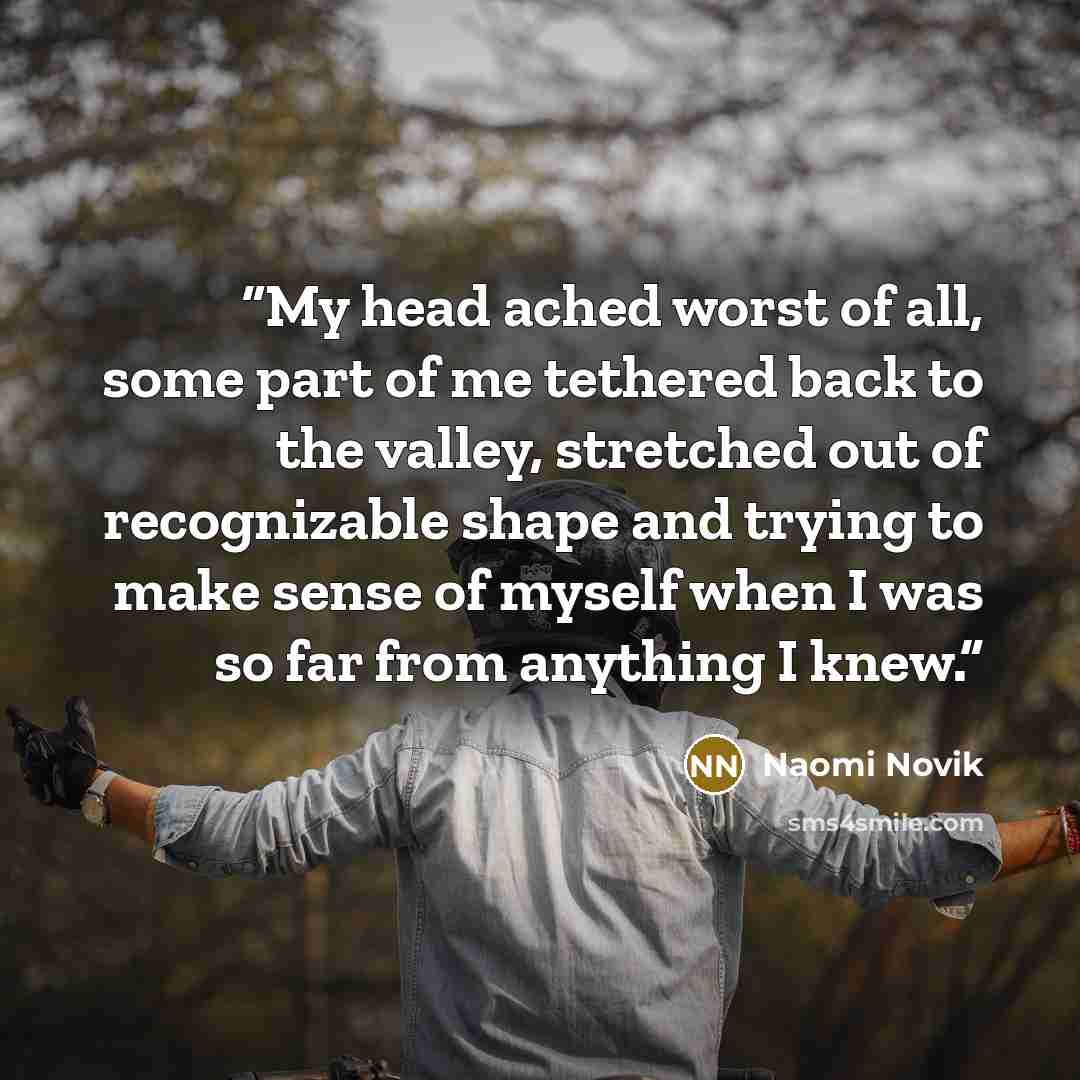 “My head ached worst of all, some part of me tethered back to the valley, stretched out of recognizable shape and trying to make sense of myself when I was so far from anything I knew.” quote by Naomi Novik