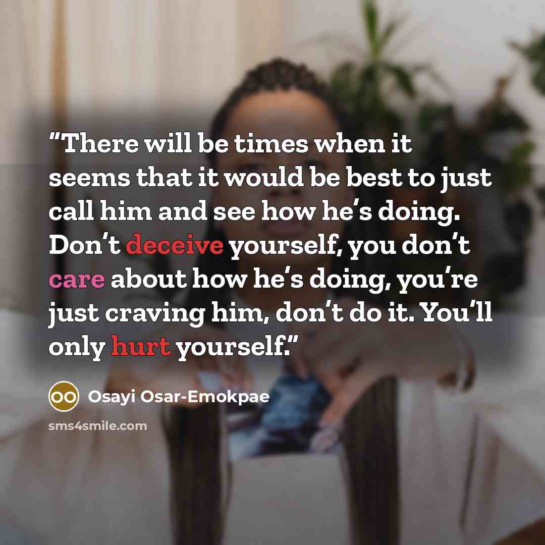 “There will be times when it seems that it would be best to just call him and see how he’s doing. Don’t deceive yourself, you don’t care about how he’s doing, you’re just craving him, don’t do it. You’ll only hurt yourself.” quote by Osayi Osar-Emokpae