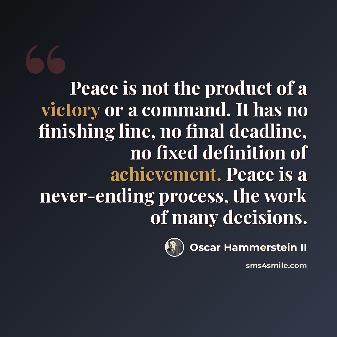 “Peace is not the product of a victory or a command. It has no finishing line, no final deadline, no fixed definition of achievement. Peace is a never-ending process, the work of many decisions.” quote by Oscar Hammerstein II