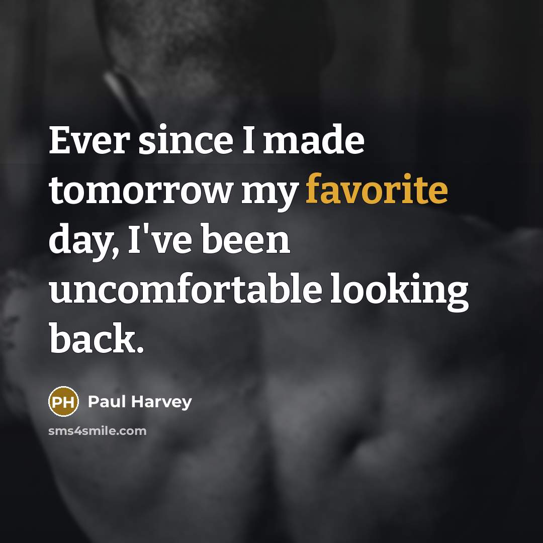 “Ever since I made tomorrow my favorite day, I've been uncomfortable looking back.” quote by Paul Harvey