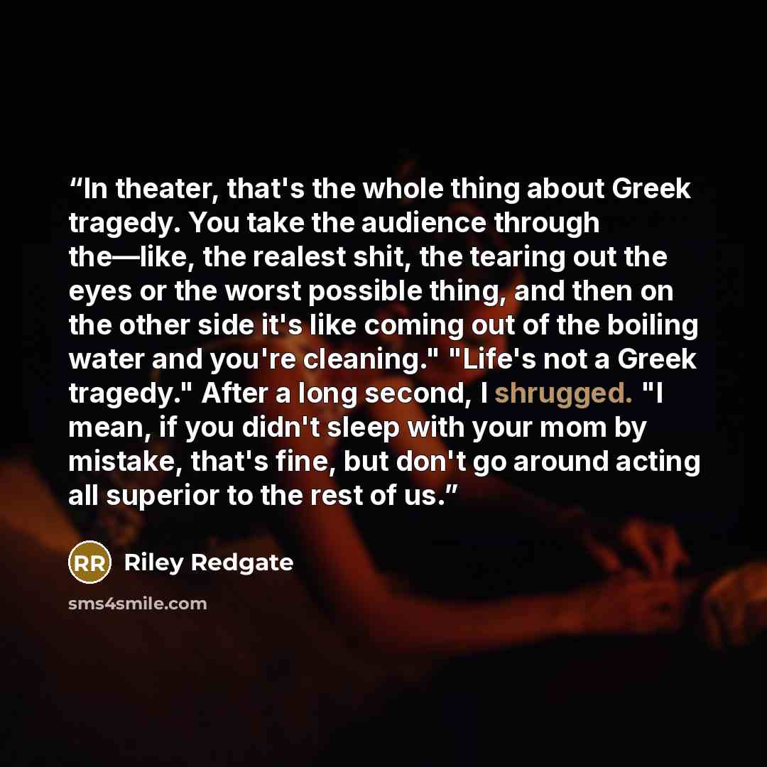 “In theater, that's the whole thing about Greek tragedy. You take the audience through the—like, the realest shit, the tearing out the eyes or the worst possible thing, and then on the other side it's like coming out of the boiling water and you're cleaning." "Life's not a Greek tragedy." After a…” quote by Riley Redgate