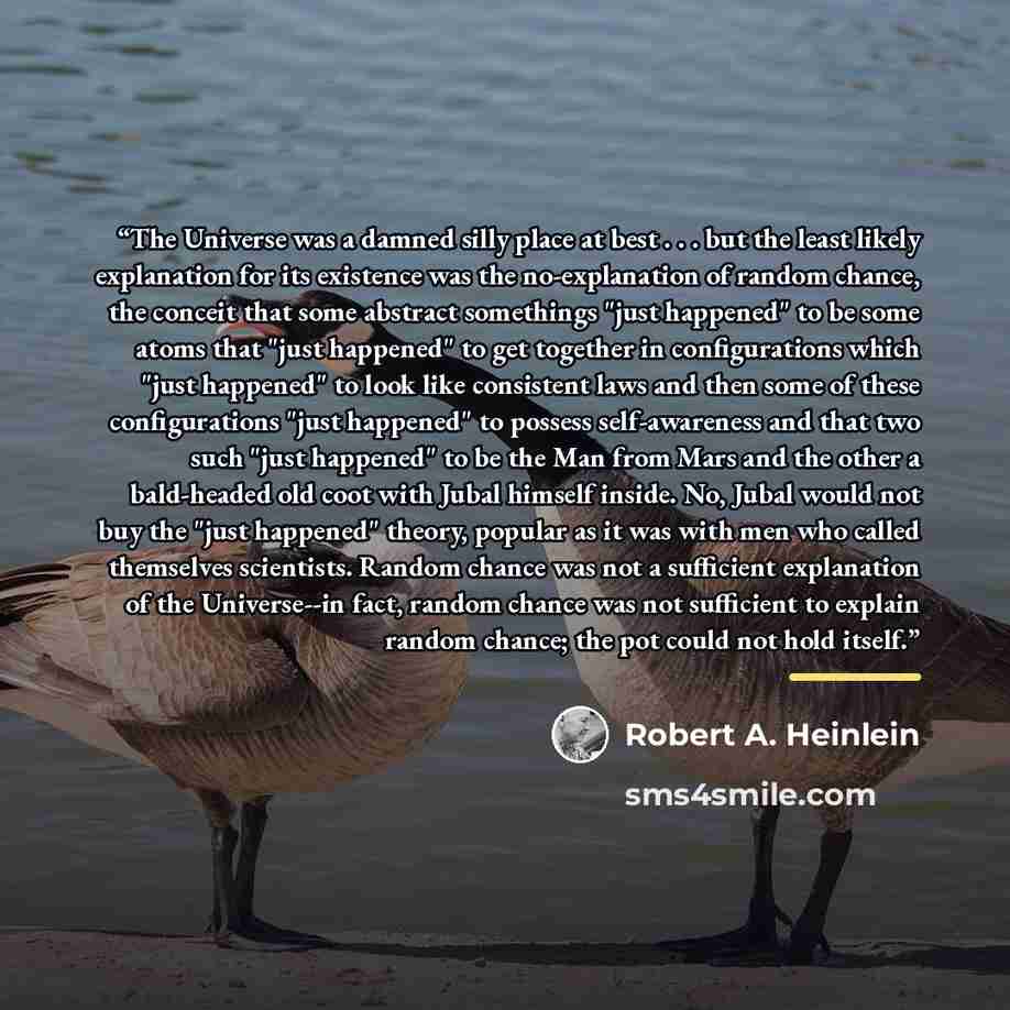 “The Universe was a damned silly place at best . . . but the least likely explanation for its existence was the no-explanation of random chance, the conceit that some abstract somethings "just happened" to be some atoms that "just happened" to get together in configurations which "just happened" to…” quote by Robert A. Heinlein