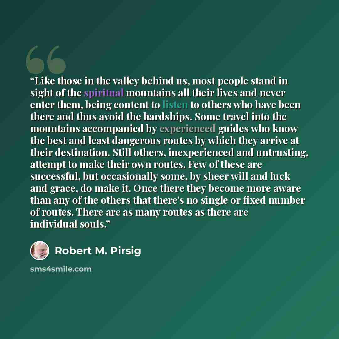 “Like those in the valley behind us, most people stand in sight of the spiritual mountains all their lives and never enter them, being content to listen to others who have been there and thus avoid the hardships. Some travel into the mountains accompanied by experienced guides who know the best and…” quote by Robert M. Pirsig