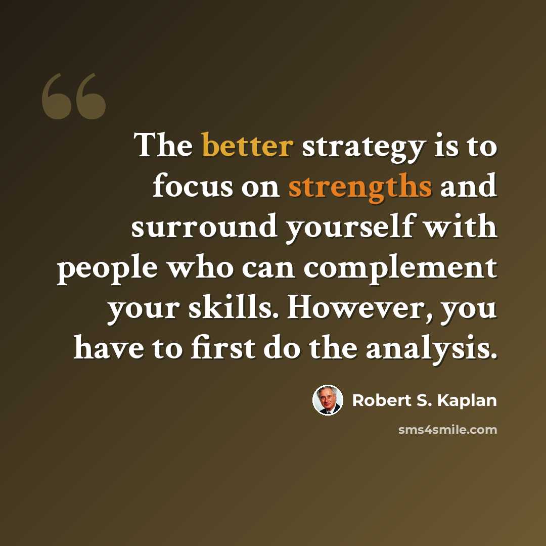 “The better strategy is to focus on strengths and surround yourself with people who can complement your skills. However, you have to first do the analysis.” quote by Robert S. Kaplan