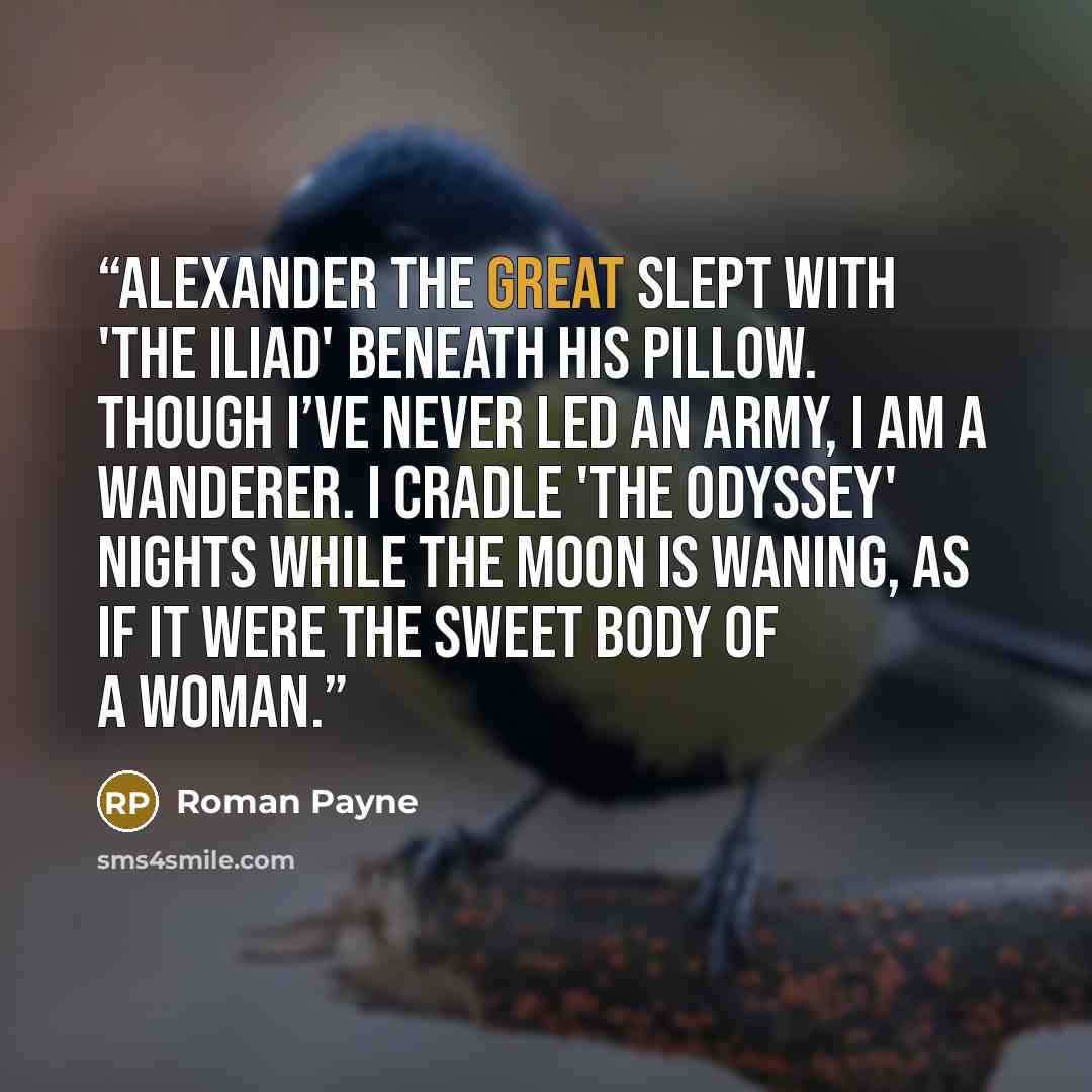 “Alexander the Great slept with 'The Iliad' beneath his pillow. Though I’ve never led an army, I am a wanderer. I cradle 'The Odyssey' nights while the moon is waning, as if it were the sweet body of a woman.” quote by Roman Payne