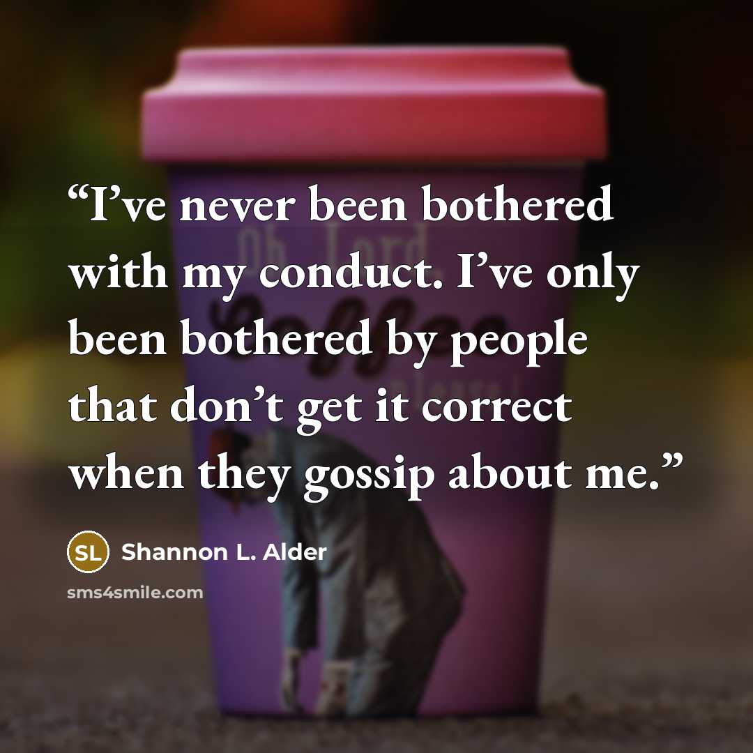 “I’ve never been bothered with my conduct. I’ve only been bothered by people that don’t get it correct when they gossip about me.” quote by Shannon L. Alder