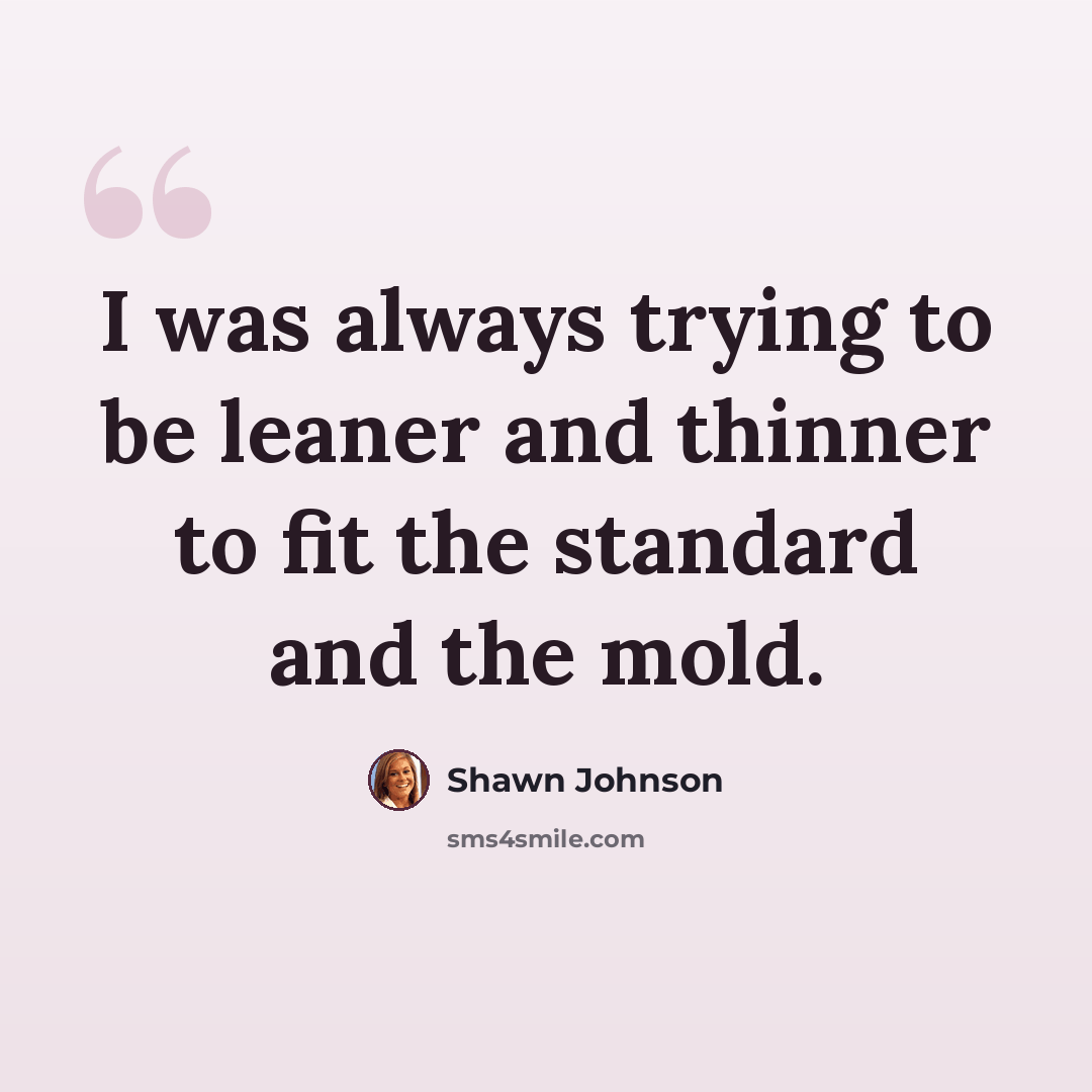 “I was always trying to be leaner and thinner to fit the standard and the mold.” quote by Shawn Johnson