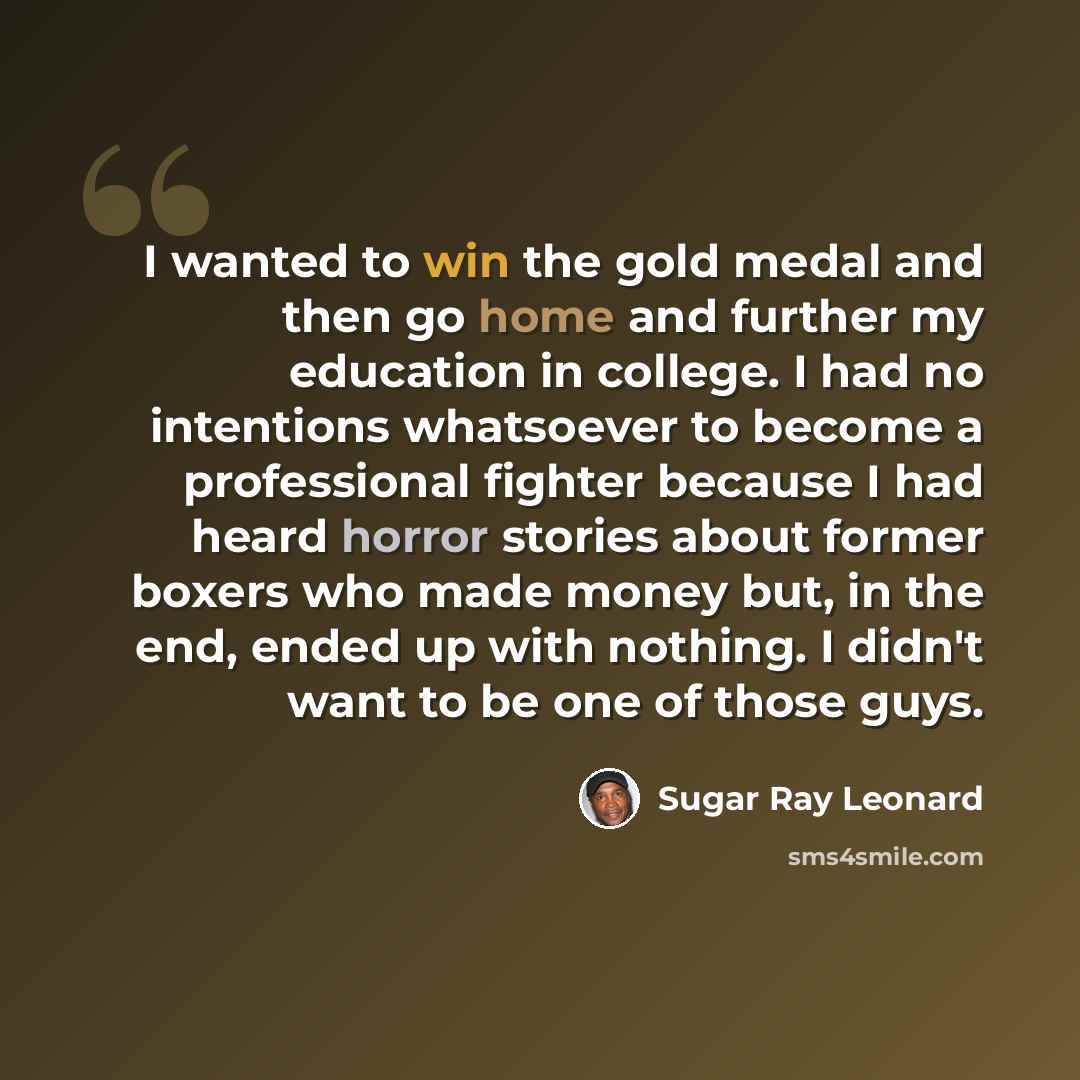 “I wanted to win the gold medal and then go home and further my education in college. I had no intentions whatsoever to become a professional fighter because I had heard horror stories about former boxers who made money but, in the end, ended up with nothing. I didn't want to be one of those guys.” quote by Sugar Ray Leonard