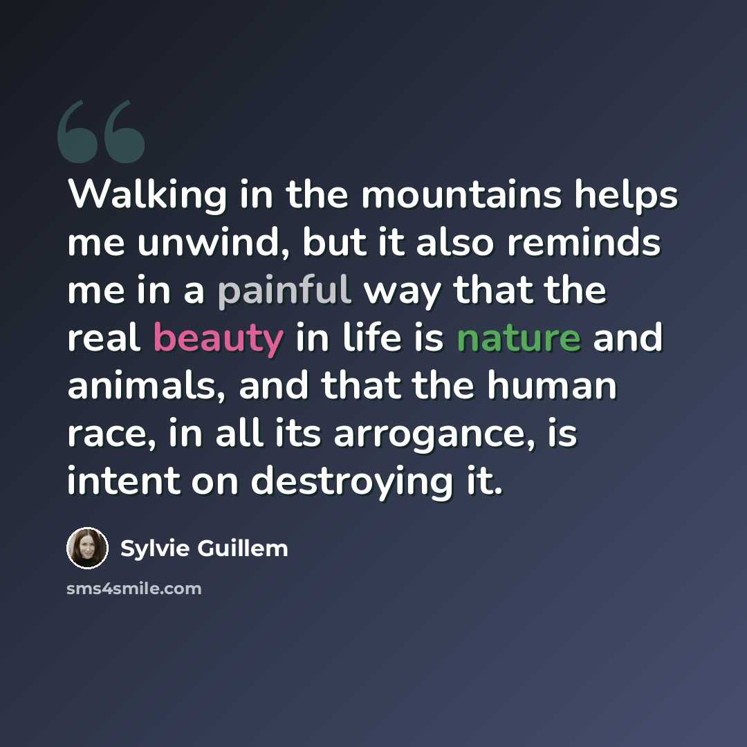 “Walking in the mountains helps me unwind, but it also reminds me in a painful way that the real beauty in life is nature and animals, and that the human race, in all its arrogance, is intent on destroying it.” quote by Sylvie Guillem