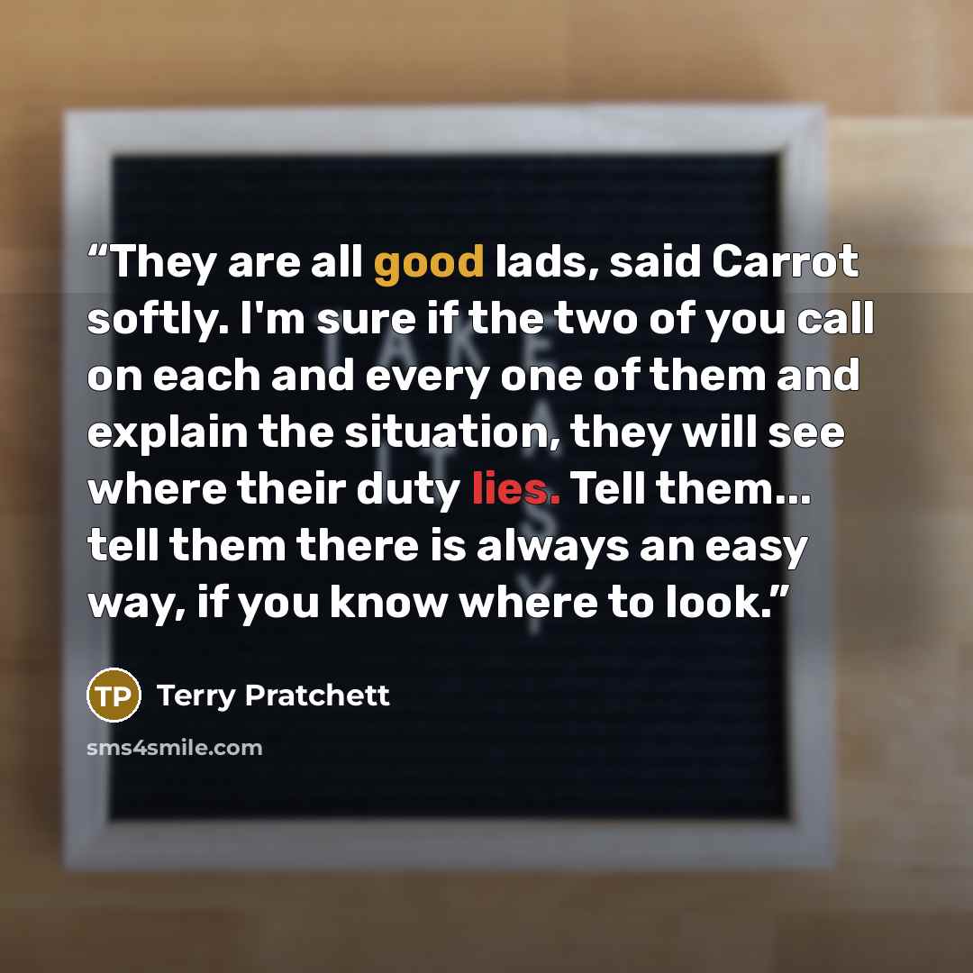 “They are all good lads, said Carrot softly. I'm sure if the two of you call on each and every one of them and explain the situation, they will see where their duty lies. Tell them... tell them there is always an easy way, if you know where to look.” quote by Terry Pratchett