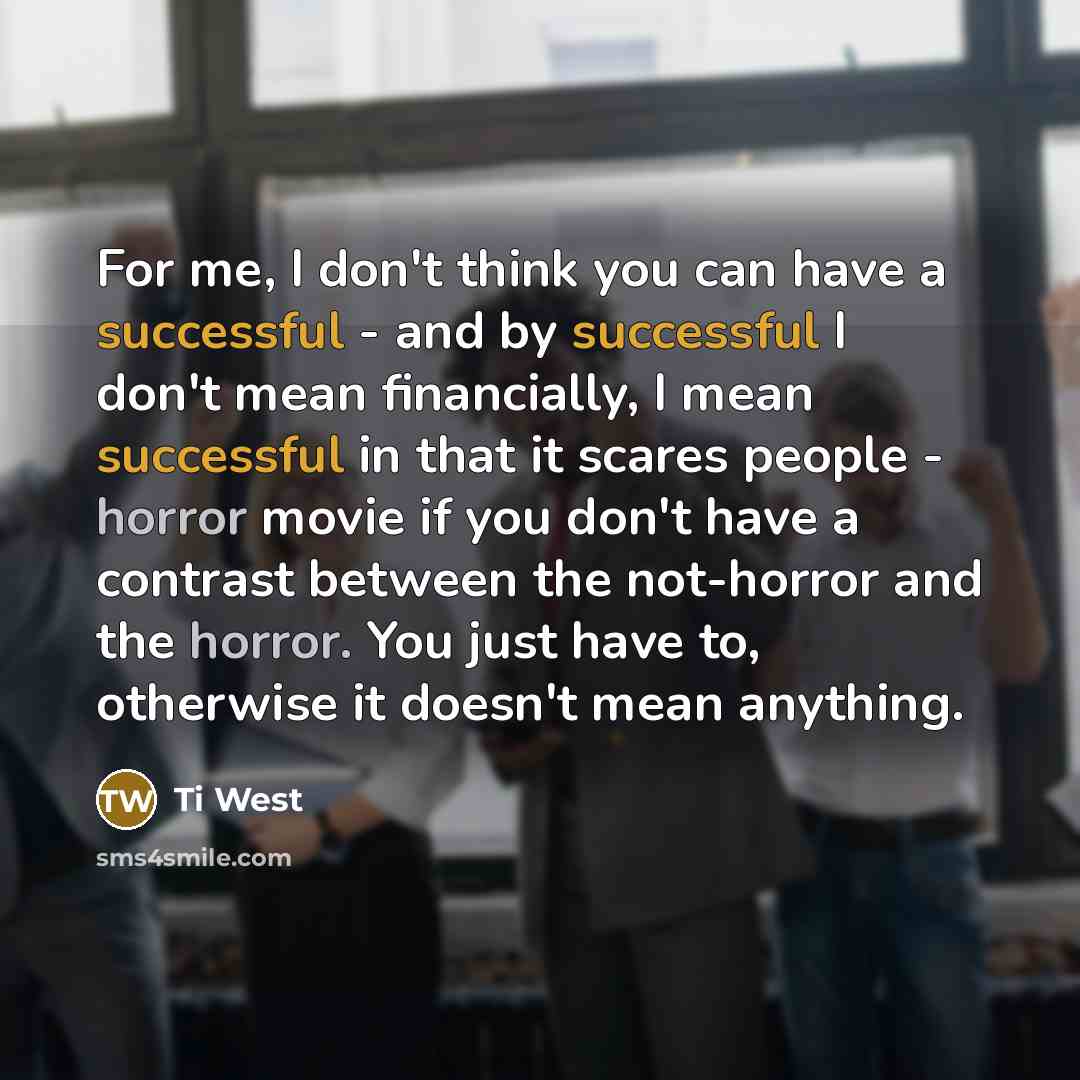 “For me, I don't think you can have a successful - and by successful I don't mean financially, I mean successful in that it scares people - horror movie if you don't have a contrast between the not-horror and the horror. You just have to, otherwise it doesn't mean anything.” quote by Ti West