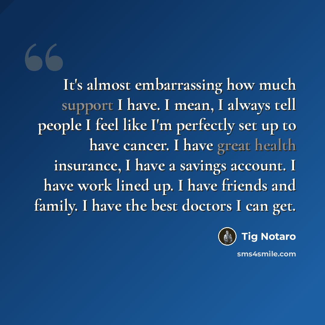 “It's almost embarrassing how much support I have. I mean, I always tell people I feel like I'm perfectly set up to have cancer. I have great health insurance, I have a savings account. I have work lined up. I have friends and family. I have the best doctors I can get.” quote by Tig Notaro