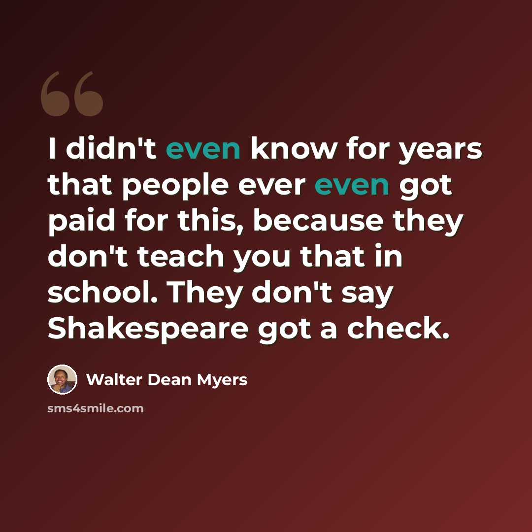 “I didn't even know for years that people ever even got paid for this, because they don't teach you that in school. They don't say Shakespeare got a check.” quote by Walter Dean Myers