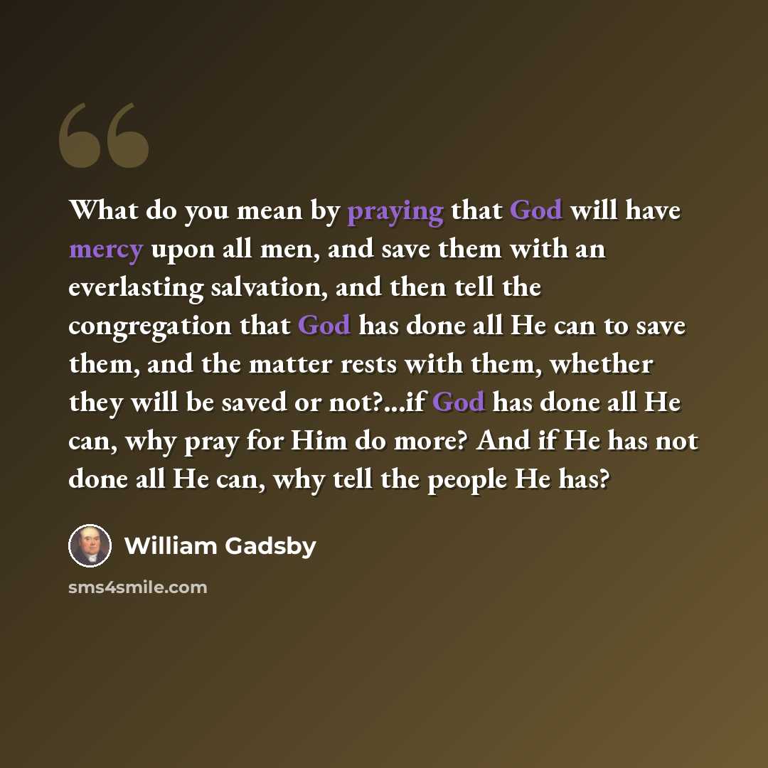 “What do you mean by praying that God will have mercy upon all men, and save them with an everlasting salvation, and then tell the congregation that God has done all He can to save them, and the matter rests with them, whether they will be saved or not?...if God has done all He can, why pray for…” quote by William Gadsby