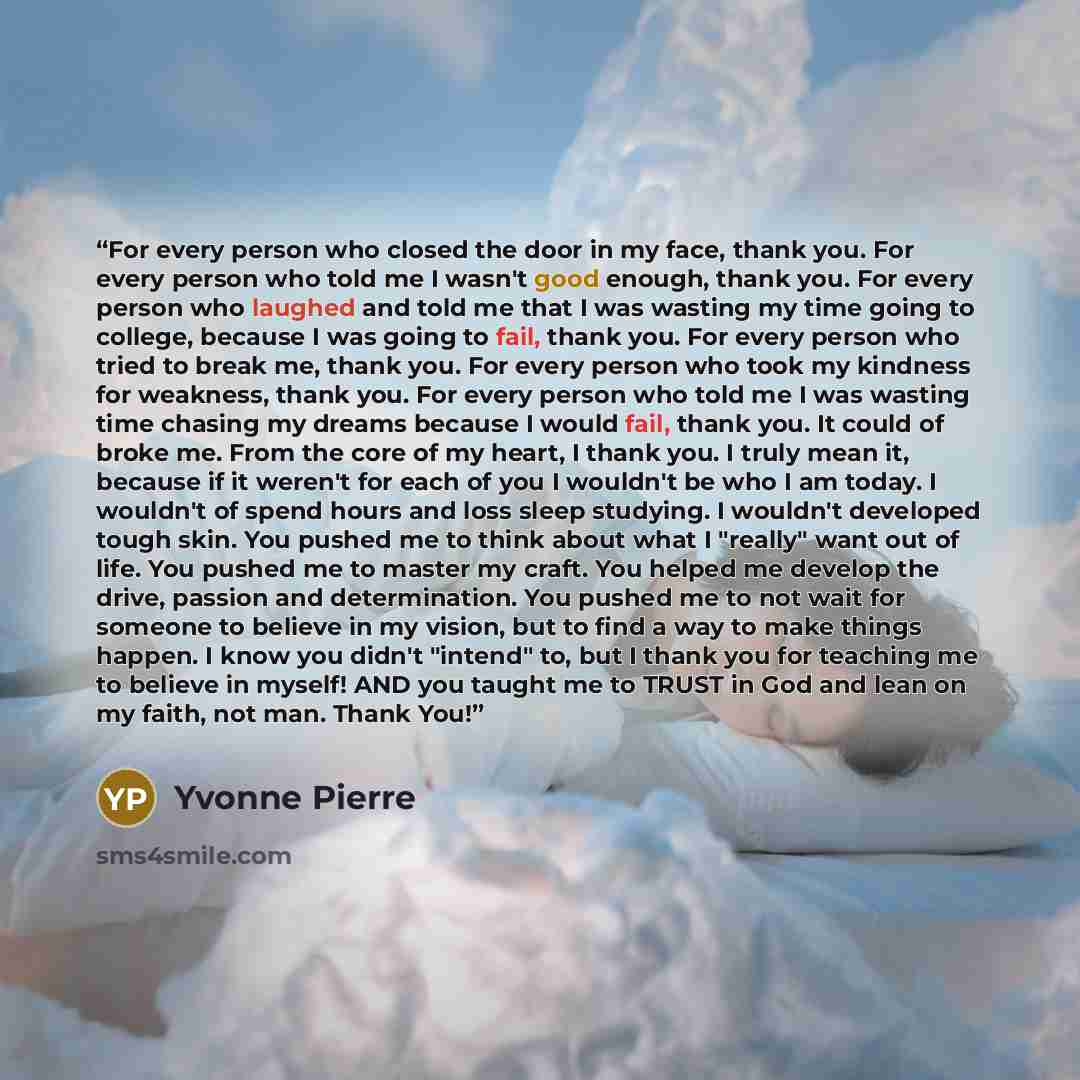 “For every person who closed the door in my face, thank you. For every person who told me I wasn't good enough, thank you. For every person who laughed and told me that I was wasting my time going to college, because I was going to fail, thank you. For every person who tried to break me, thank you…” quote by Yvonne Pierre