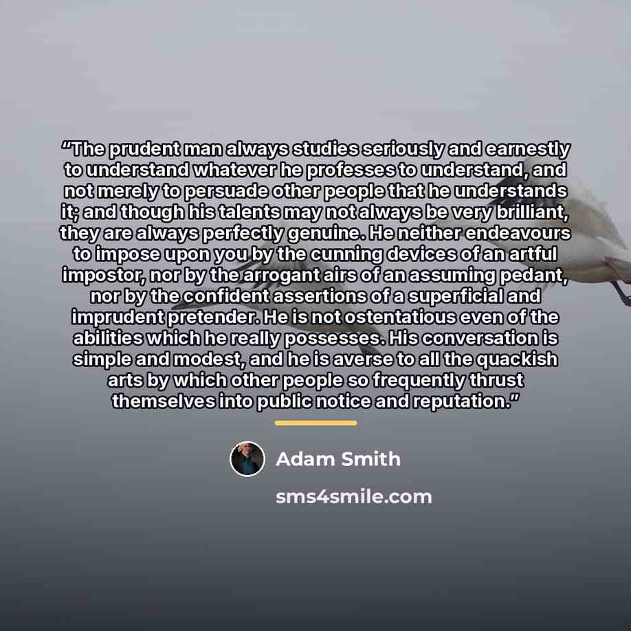 “The prudent man always studies seriously and earnestly to understand whatever he professes to understand, and not merely to persuade other people that he understands it; and though his talents may not always be very brilliant, they are always perfectly genuine. He neither endeavours to impose upon…” quote by Adam Smith