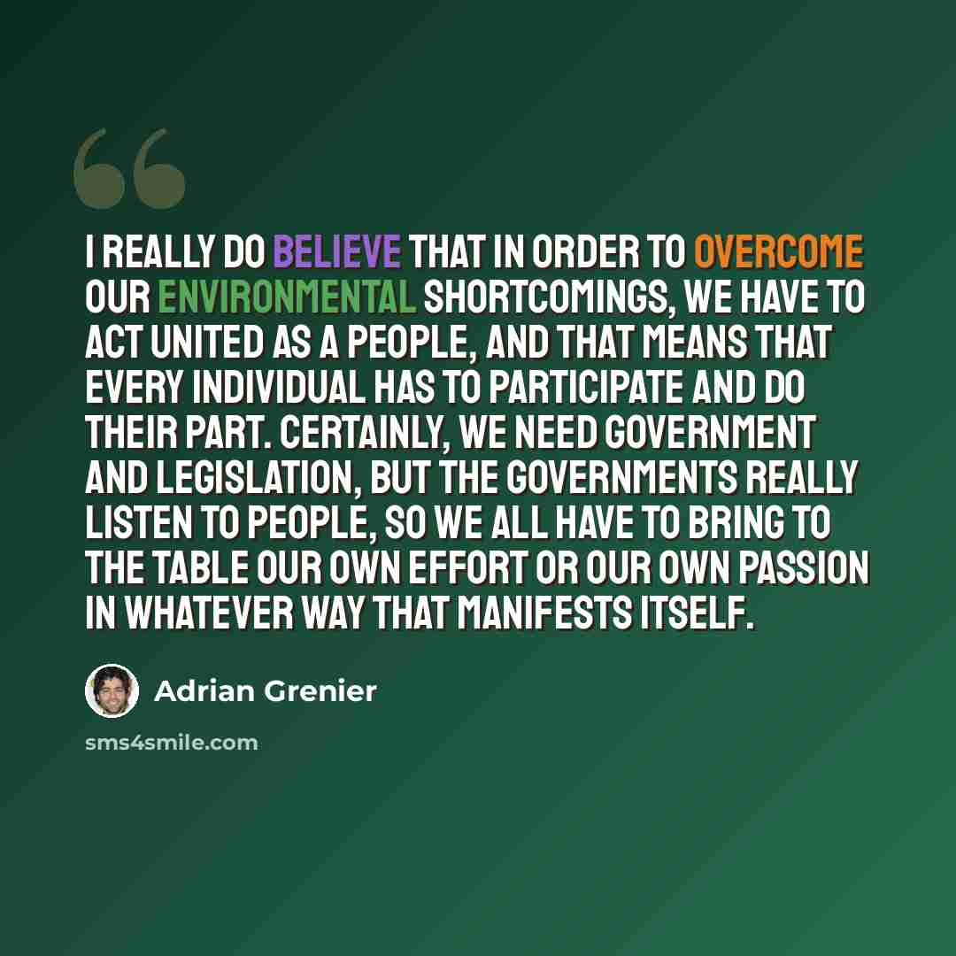“I really do believe that in order to overcome our environmental shortcomings, we have to act united as a people, and that means that every individual has to participate and do their part. Certainly, we need government and legislation, but the governments really listen to people, so we all have to…” quote by Adrian Grenier