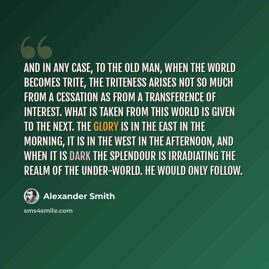 “And in any case, to the old man, when the world becomes trite, the triteness arises not so much from a cessation as from a transference of interest. What is taken from this world is given to the next. The glory is in the east in the morning, it is in the west in the afternoon, and when it is dark…” quote by Alexander Smith
