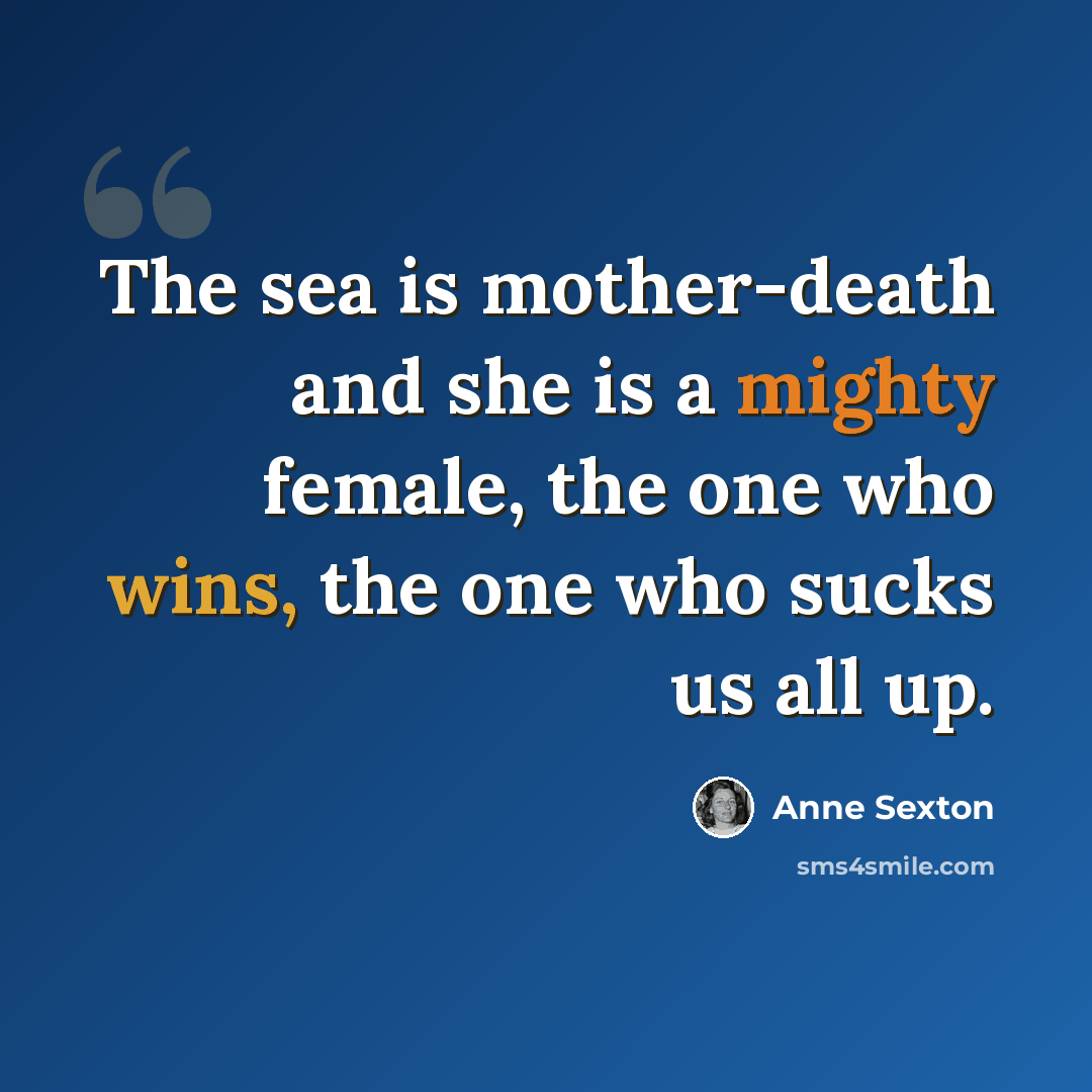 “The sea is mother-death and she is a mighty female, the one who wins, the one who sucks us all up.” quote by Anne Sexton