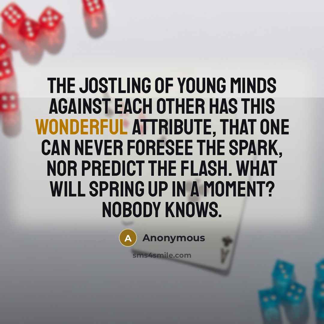 “The jostling of young minds against each other has this wonderful attribute, that one can never foresee the spark, nor predict the flash. What will spring up in a moment? Nobody knows.” quote by Anonymous