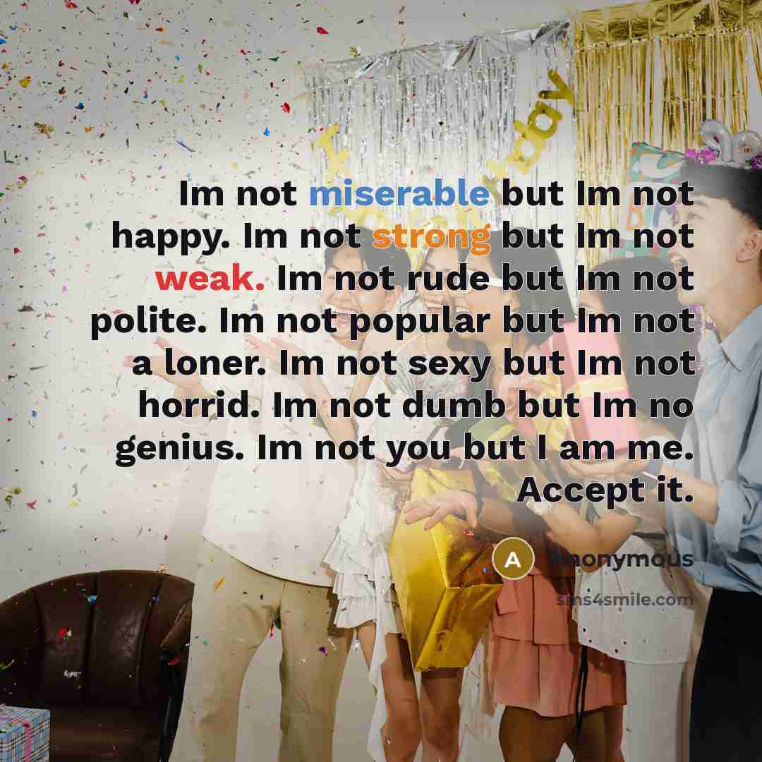 “Im not miserable but Im not happy. Im not strong but Im not weak. Im not rude but Im not polite. Im not popular but Im not a loner. Im not sexy but Im not horrid. Im not dumb but Im no genius. Im not you but I am me. Accept it.” quote by Anonymous