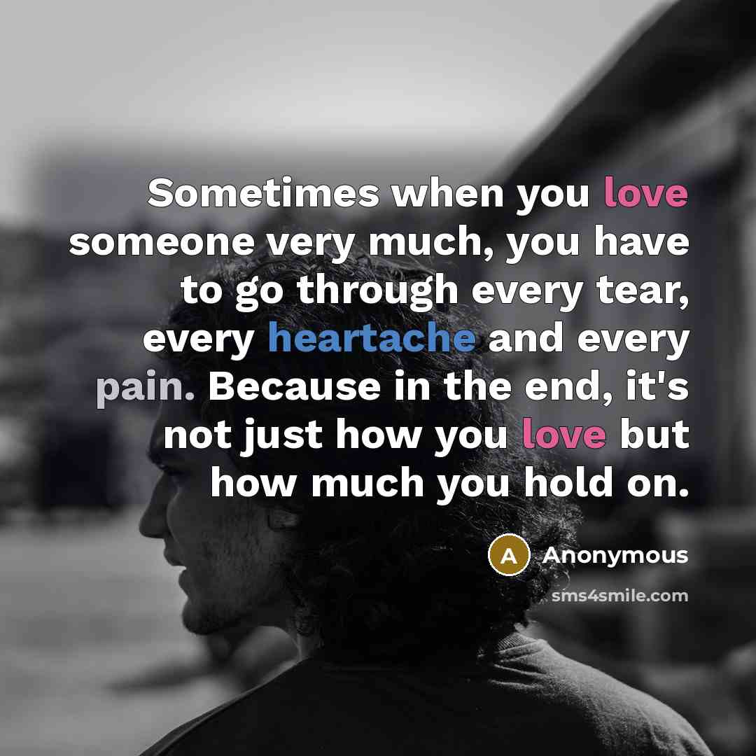 “Sometimes when you love someone very much, you have to go through every tear, every heartache and every pain. Because in the end, it's not just how you love but how much you hold on.” quote by Anonymous