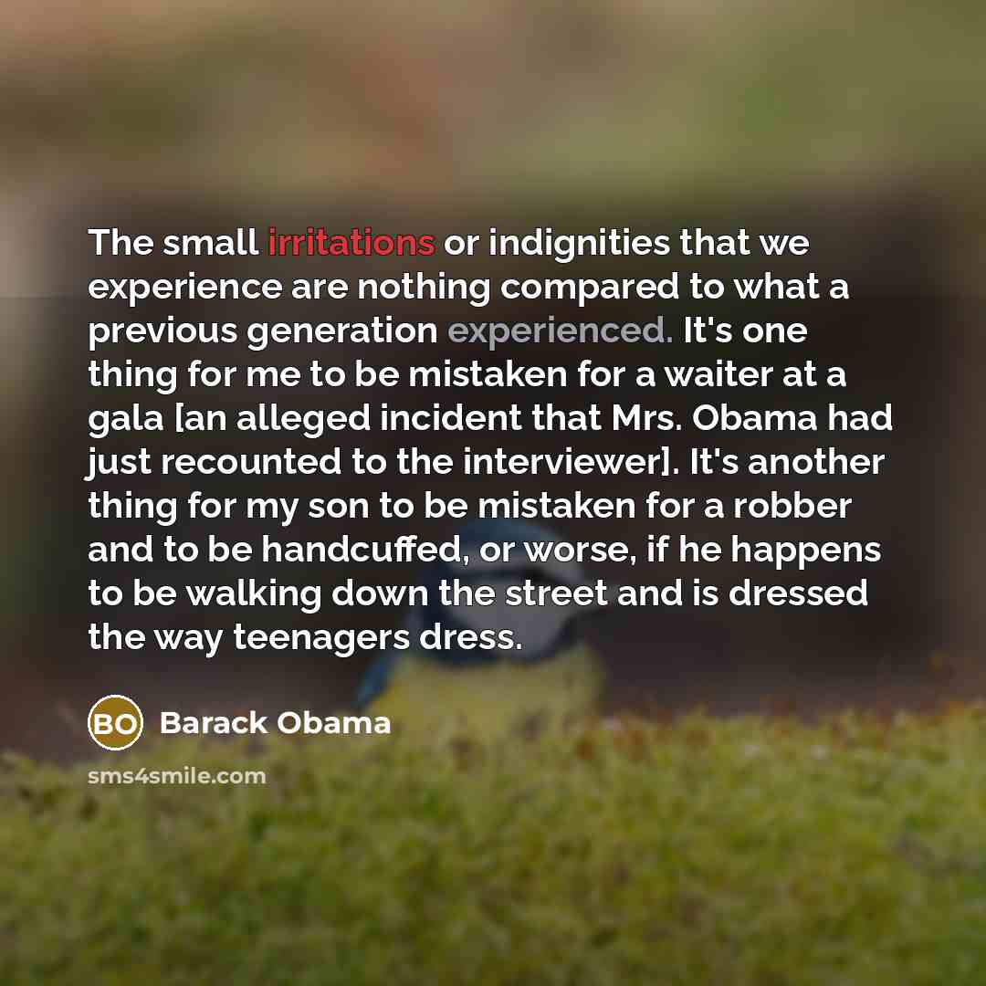 “The small irritations or indignities that we experience are nothing compared to what a previous generation experienced. It's one thing for me to be mistaken for a waiter at a gala [an alleged incident that Mrs. Obama had just recounted to the interviewer]. It's another thing for my son to be…” quote by Barack Obama