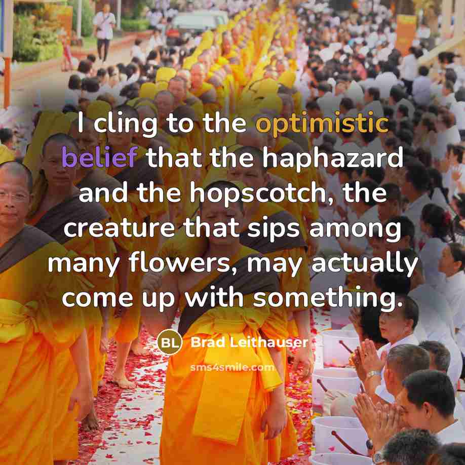 “I cling to the optimistic belief that the haphazard and the hopscotch, the creature that sips among many flowers, may actually come up with something.” quote by Brad Leithauser