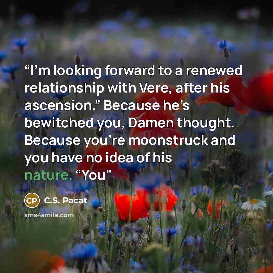 “I’m looking forward to a renewed relationship with Vere, after his ascension.” Because he’s bewitched you, Damen thought. Because you’re moonstruck and you have no idea of his nature. “You” quote by C.S. Pacat
