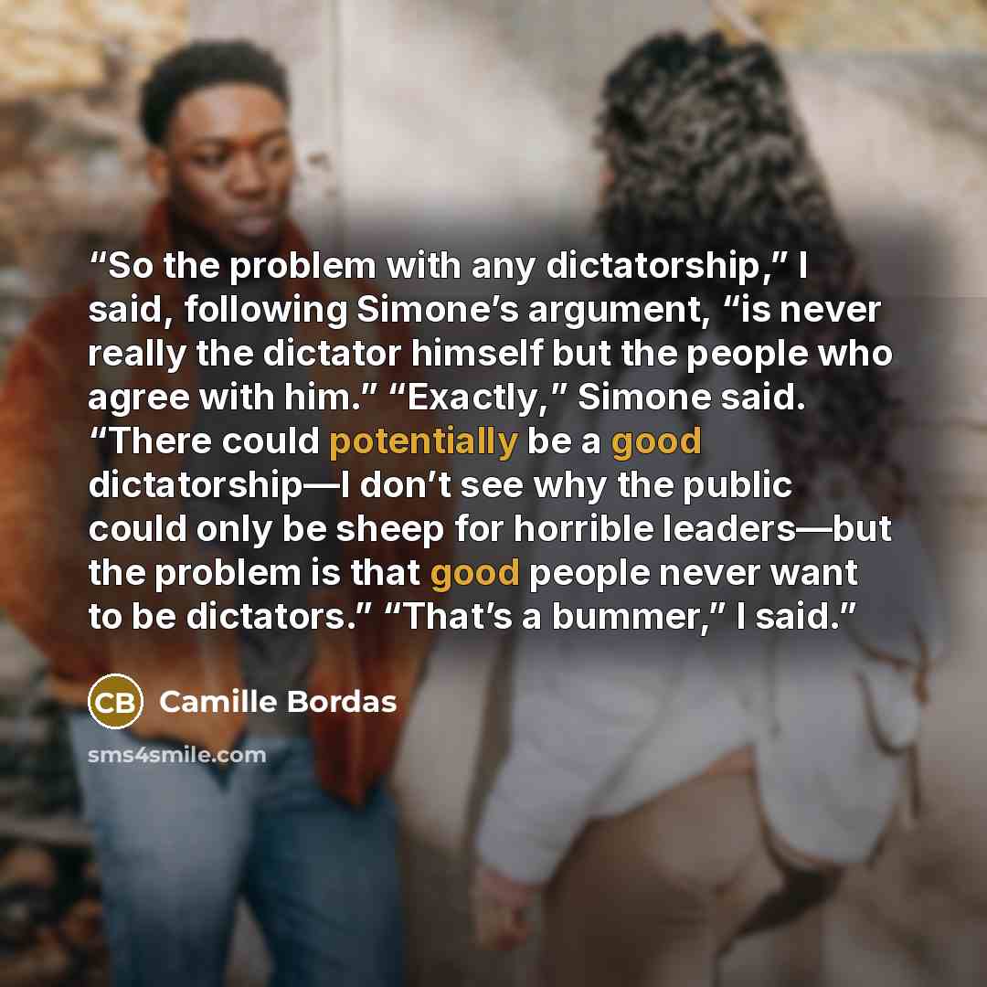 “So the problem with any dictatorship,” I said, following Simone’s argument, “is never really the dictator himself but the people who agree with him.” “Exactly,” Simone said. “There could potentially be a good dictatorship—I don’t see why the public could only be sheep for horrible leaders—but the…” quote by Camille Bordas