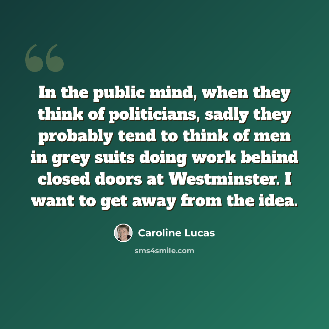 “In the public mind, when they think of politicians, sadly they probably tend to think of men in grey suits doing work behind closed doors at Westminster. I want to get away from the idea.” quote by Caroline Lucas