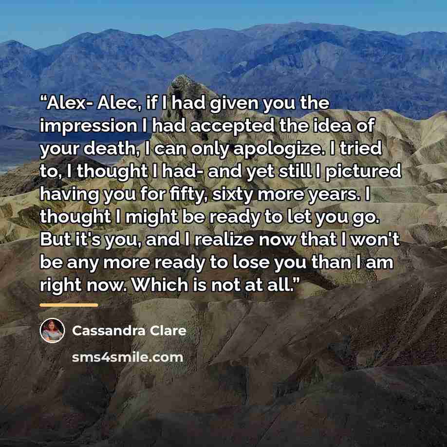 “Alex- Alec, if I had given you the impression I had accepted the idea of your death, I can only apologize. I tried to, I thought I had- and yet still I pictured having you for fifty, sixty more years. I thought I might be ready to let you go. But it's you, and I realize now that I won't be any…” quote by Cassandra Clare