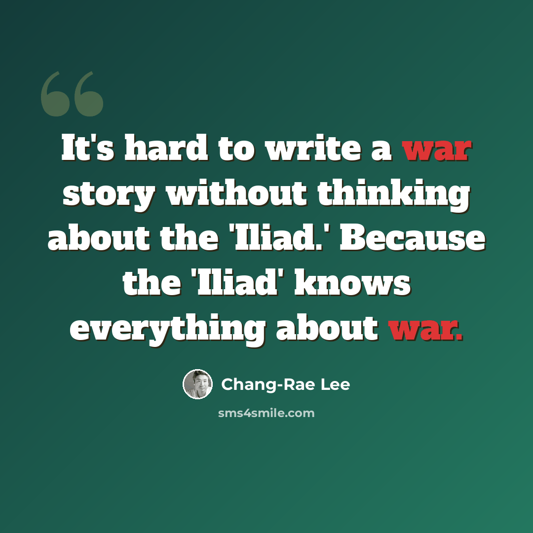 “It's hard to write a war story without thinking about the 'Iliad.' Because the 'Iliad' knows everything about war.” quote by Chang-Rae Lee