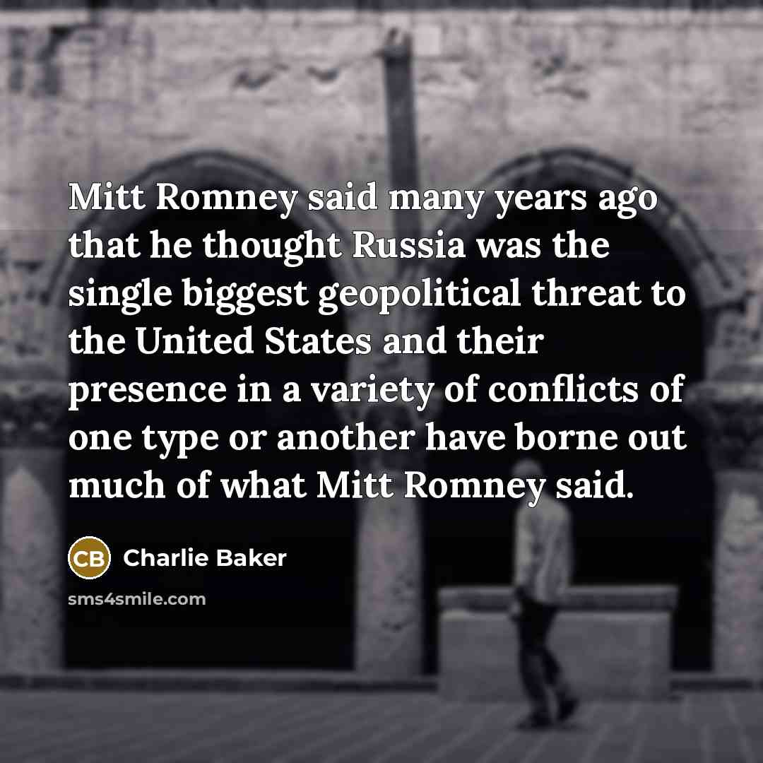“Mitt Romney said many years ago that he thought Russia was the single biggest geopolitical threat to the United States and their presence in a variety of conflicts of one type or another have borne out much of what Mitt Romney said.” quote by Charlie Baker