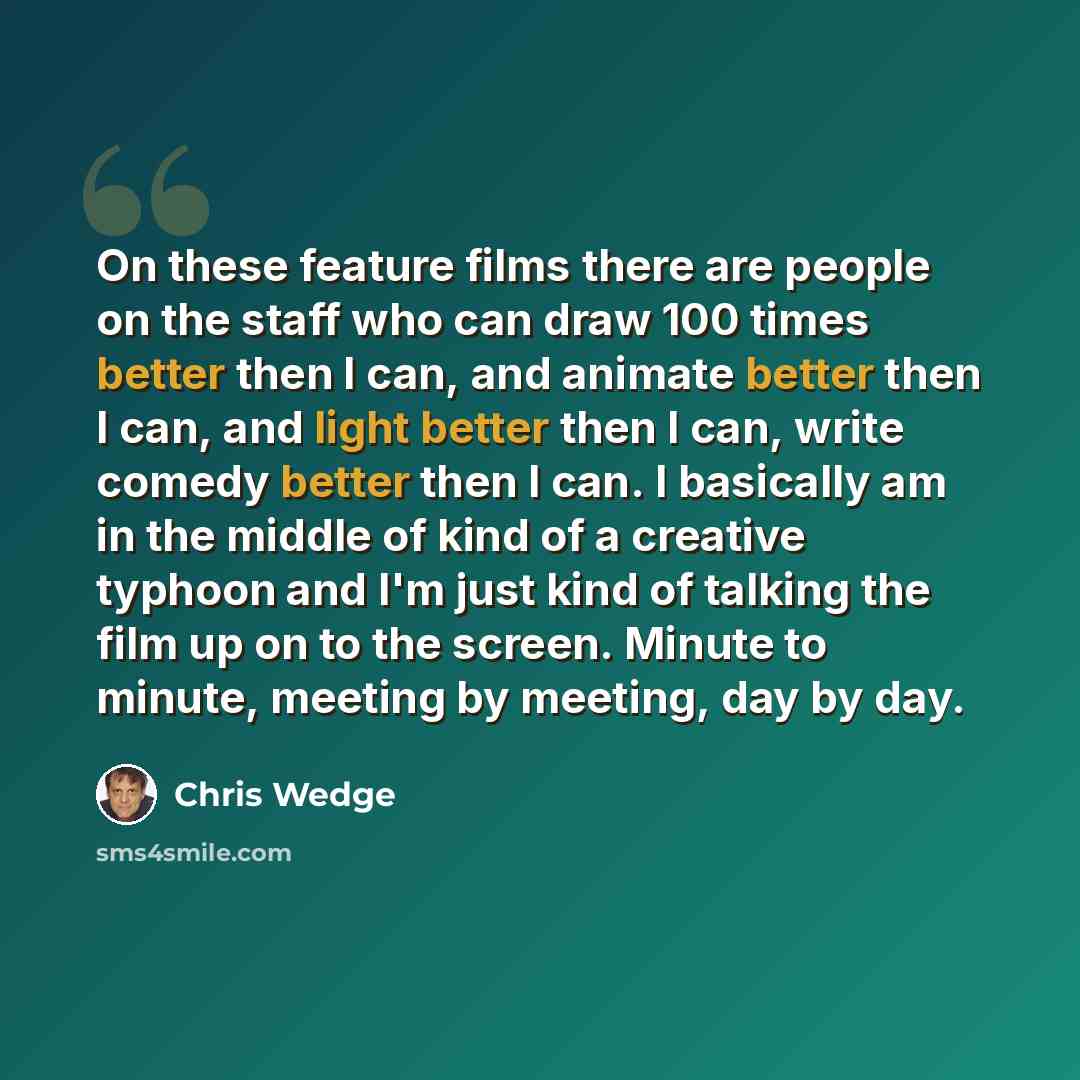 “On these feature films there are people on the staff who can draw 100 times better then I can, and animate better then I can, and light better then I can, write comedy better then I can. I basically am in the middle of kind of a creative typhoon and I'm just kind of talking the film up on to the…” quote by Chris Wedge