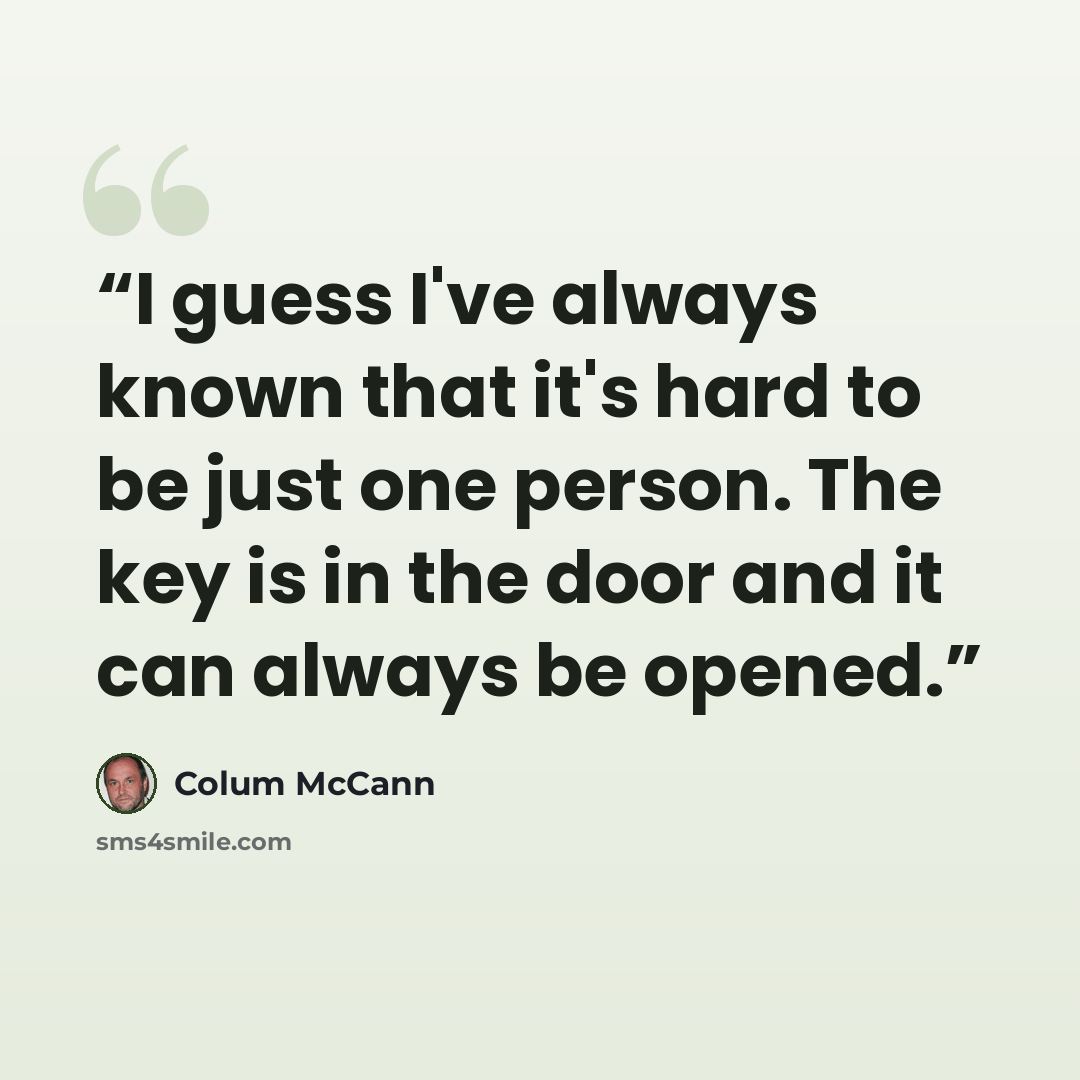 “I guess I've always known that it's hard to be just one person. The key is in the door and it can always be opened.” quote by Colum McCann