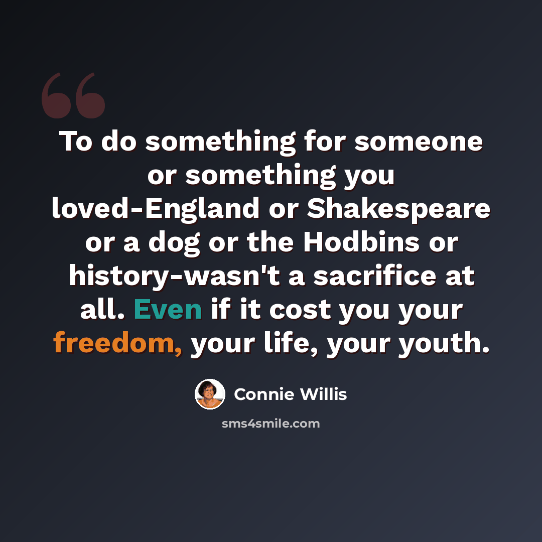 “To do something for someone or something you loved-England or Shakespeare or a dog or the Hodbins or history-wasn't a sacrifice at all. Even if it cost you your freedom, your life, your youth.” quote by Connie Willis
