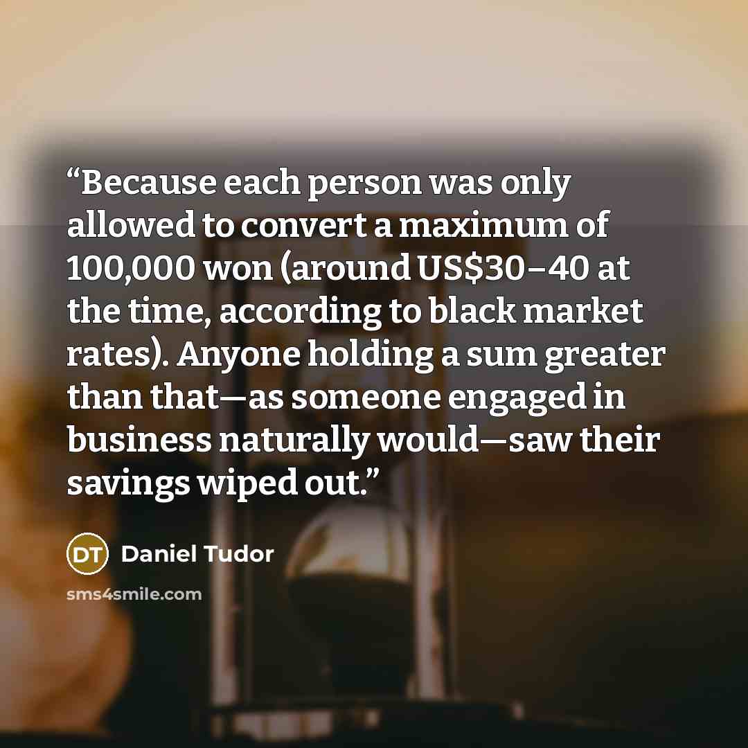 “Because each person was only allowed to convert a maximum of 100,000 won (around US$30–40 at the time, according to black market rates). Anyone holding a sum greater than that—as someone engaged in business naturally would—saw their savings wiped out.” quote by Daniel Tudor