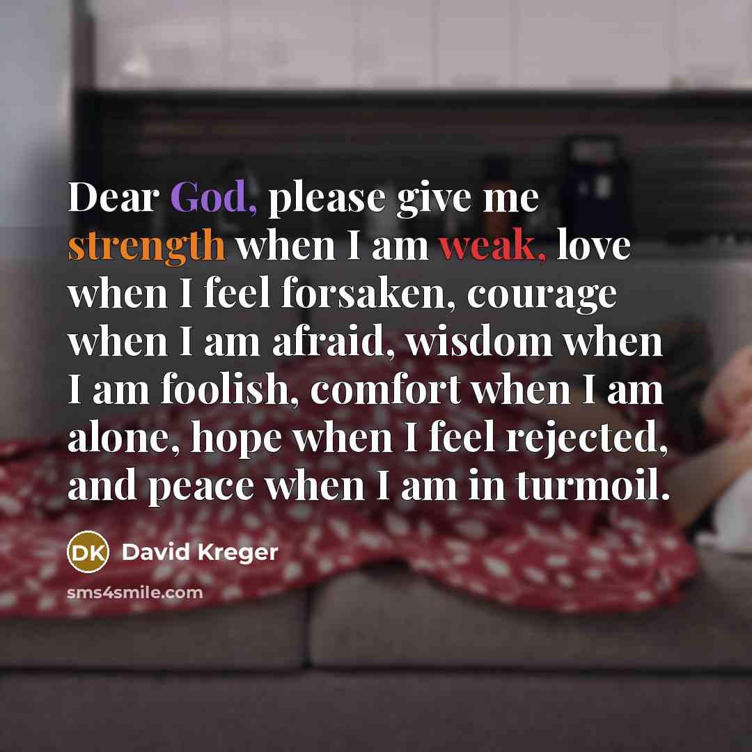 “Dear God, please give me strength when I am weak, love when I feel forsaken, courage when I am afraid, wisdom when I am foolish, comfort when I am alone, hope when I feel rejected, and peace when I am in turmoil.” quote by David Kreger
