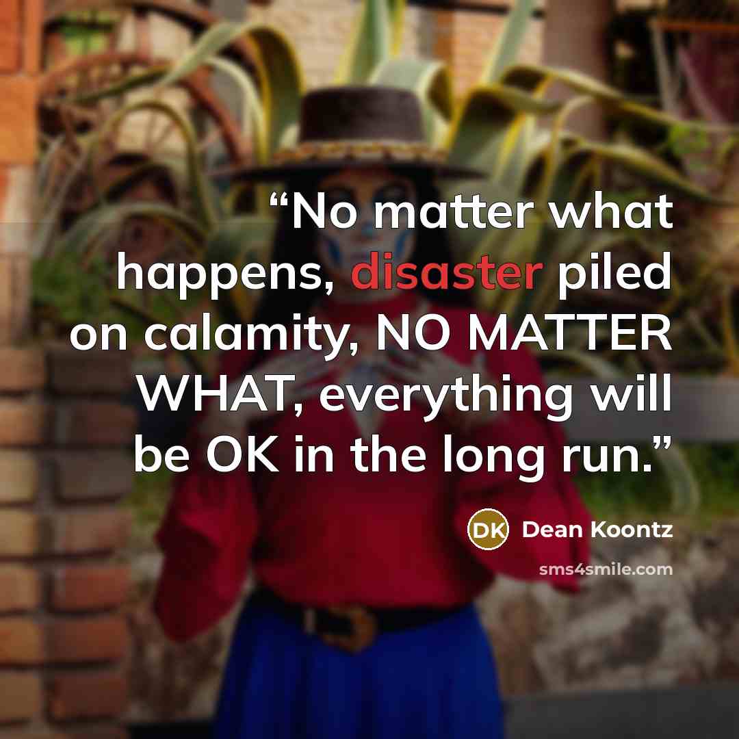 “No matter what happens, disaster piled on calamity, NO MATTER WHAT, everything will be OK in the long run.” quote by Dean Koontz